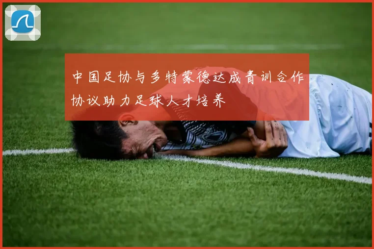 中国足协与多特蒙德达成青训合作协议助力足球人才培养