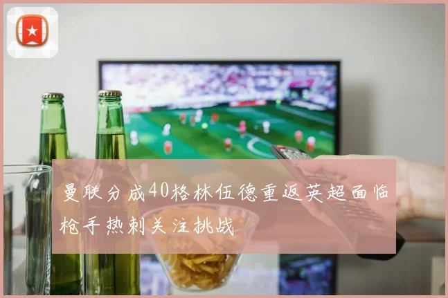 曼联分成40格林伍德重返英超面临枪手热刺关注挑战