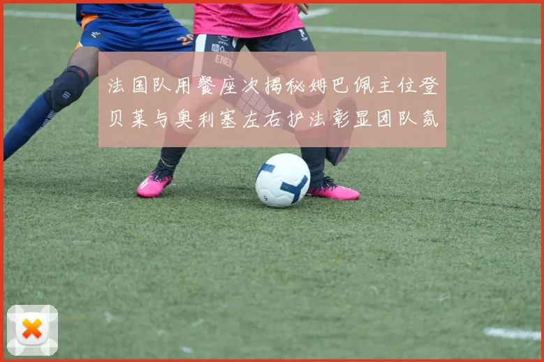 法国队用餐座次揭秘姆巴佩主位登贝莱与奥利塞左右护法彰显团队氛围