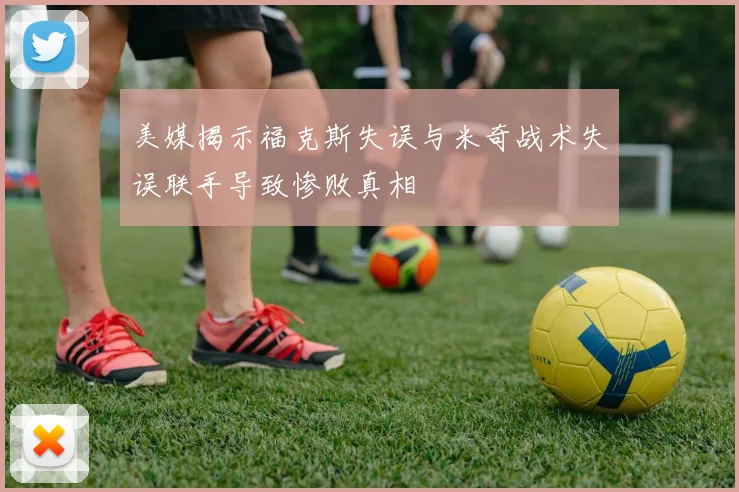 美媒揭示福克斯失误与米奇战术失误联手导致惨败真相