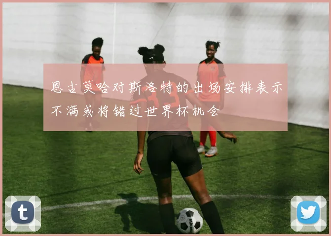 恩古莫哈对斯洛特的出场安排表示不满或将错过世界杯机会