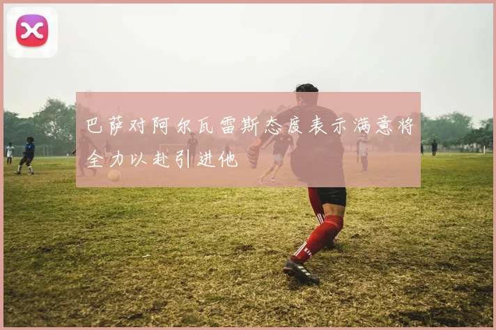 巴萨对阿尔瓦雷斯态度表示满意将全力以赴引进他