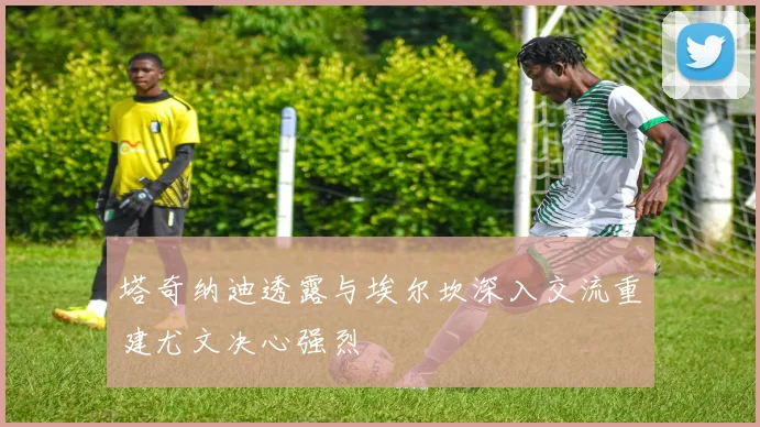 塔奇纳迪透露与埃尔坎深入交流重建尤文决心强烈
