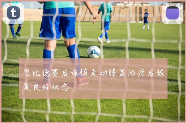 恩比德赛后谨慎走动膝盖治疗后恢复良好状态