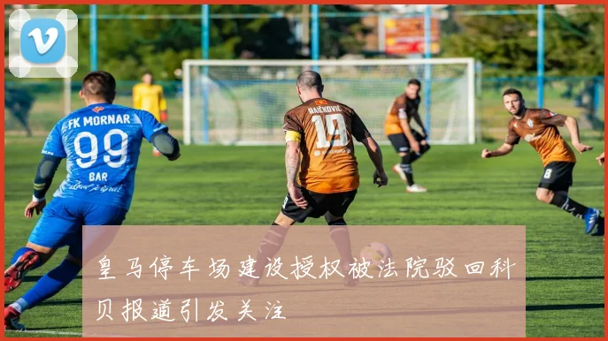 皇马停车场建设授权被法院驳回科贝报道引发关注