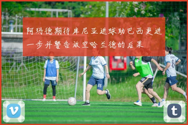 阿玛德期待库尼亚进球助巴西更进一步并警告放空哈兰德的后果