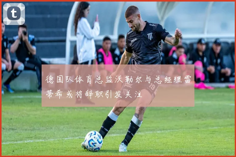 德国队体育总监沃勒尔与总经理雷蒂希或将辞职引发关注