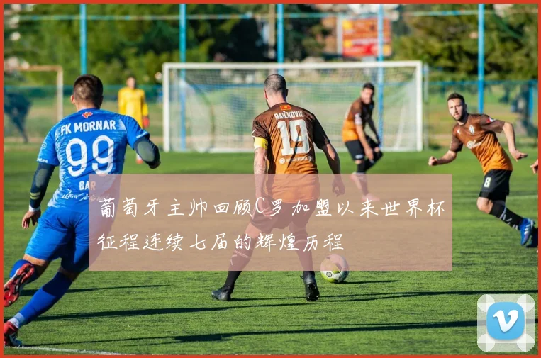 葡萄牙主帅回顾C罗加盟以来世界杯征程连续七届的辉煌历程